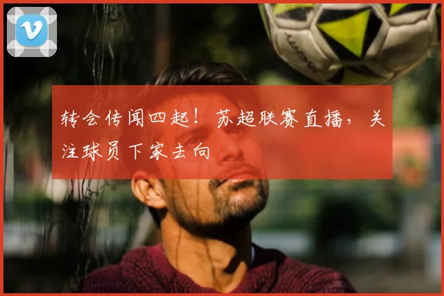 转会传闻四起！苏超联赛直播，关注球员下家去向