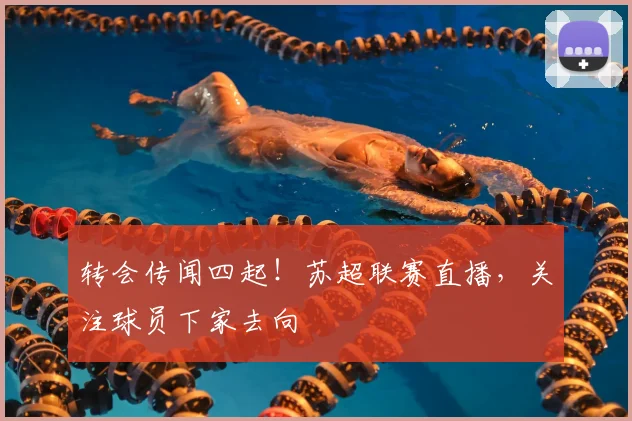 转会传闻四起！苏超联赛直播，关注球员下家去向